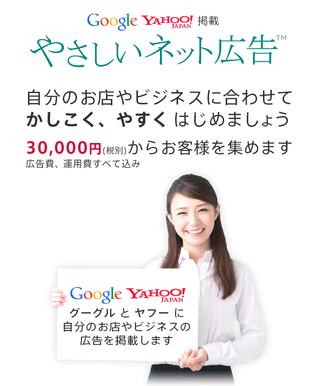 Google Yahoo!掲載、やさしいネット広告。自分のお店やビジネスに合わせて、かしこく安くはじめましょう。30,000円（税別）でお客様を集めます。広告費、運用費すべて込み。電話：03-6805-1283 営業時間：平日10:00-18:00 グーグルとヤフーに自分のお店やビジネスの広告を掲載します。
